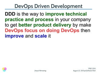 Jirayut Nimsaeng
TPSE 2015
August 22, 2015 @ Software Park
DevOps Driven Development
DDD is the way to improve technical
practice and process in your company
to get better product delivery by make
DevOps focus on doing DevOps then
improve and scale it
 