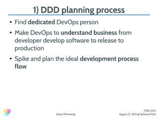 Jirayut Nimsaeng
TPSE 2015
August 22, 2015 @ Software Park
1) DDD planning process
● Find dedicated DevOps person
● Make DevOps to understand business from
developer develop software to release to
production
● Spike and plan the ideal development process
flow
 