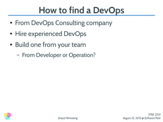 Jirayut Nimsaeng
TPSE 2015
August 22, 2015 @ Software Park
How to find a DevOps
● From DevOps Consulting company
● Hire experienced DevOps
● Build one from your team
– From Developer or Operation?
 
