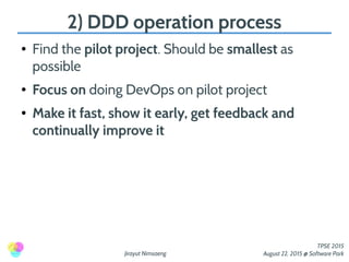 Jirayut Nimsaeng
TPSE 2015
August 22, 2015 @ Software Park
2) DDD operation process
● Find the pilot project. Should be smallest as
possible
● Focus on doing DevOps on pilot project
● Make it fast, show it early, get feedback and
continually improve it
 