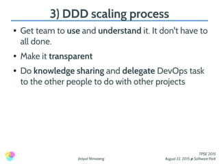Jirayut Nimsaeng
TPSE 2015
August 22, 2015 @ Software Park
3) DDD scaling process
● Get team to use and understand it. It don't have to
all done.
● Make it transparent
● Do knowledge sharing and delegate DevOps task
to the other people to do with other projects
 