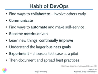 Jirayut Nimsaeng
TPSE 2015
August 22, 2015 @ Software Park
Habit of DevOps
● Find ways to collaborate – involve others early
● Communicate
● Find ways to automate and make self-service
● Become metrics driven
● Learn new things, continually improve
● Understand the larger business goals
● Experiment – choose a test case as a pilot
● Then document and spread best practices
http://www.slideshare.net/mxyzplk/devops-101
 