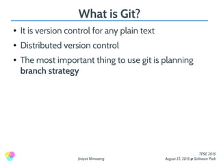 Jirayut Nimsaeng
TPSE 2015
August 22, 2015 @ Software Park
What is Git?
● It is version control for any plain text
● Distributed version control
● The most important thing to use git is planning
branch strategy
 