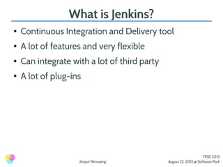 Jirayut Nimsaeng
TPSE 2015
August 22, 2015 @ Software Park
What is Jenkins?
● Continuous Integration and Delivery tool
● A lot of features and very flexible
● Can integrate with a lot of third party
● A lot of plug-ins
 