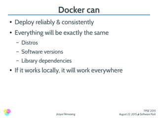 Jirayut Nimsaeng
TPSE 2015
August 22, 2015 @ Software Park
Docker can
● Deploy reliably & consistently
● Everything will be exactly the same
– Distros
– Software versions
– Library dependencies
● If it works locally, it will work everywhere
 