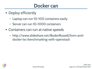 Jirayut Nimsaeng
TPSE 2015
August 22, 2015 @ Software Park
Docker can
● Deploy efficiently
– Laptop can run 10-100 containers easily
– Server can run 10-1000 containers
● Containers can run at native speeds
– http://www.slideshare.net/BodenRussell/kvm-and-
docker-lxc-benchmarking-with-openstack
 