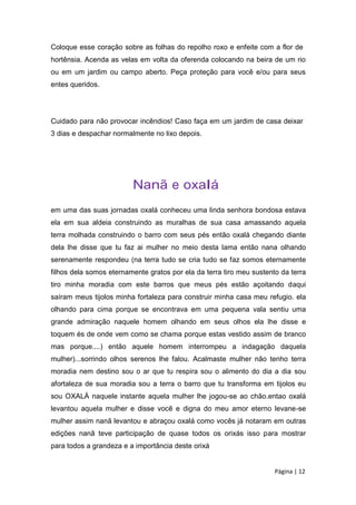 Coloque esse coração sobre as folhas do repolho roxo e enfeite com a flor de
hortênsia. Acenda as velas em volta da oferenda colocando na beira de um rio
ou em um jardim ou campo aberto. Peça proteção para você e/ou para seus
entes queridos.
Cuidado para não provocar incêndios! Caso faça em um jardim de casa deixar
3 dias e despachar normalmente no lixo depois.
Nanã e oxalá
em uma das suas jornadas oxalá conheceu uma linda senhora bondosa estava
ela em sua aldeia construindo as muralhas de sua casa amassando aquela
terra molhada construindo o barro com seus pés então oxalá chegando diante
dela lhe disse que tu faz ai mulher no meio desta lama então nana olhando
serenamente respondeu (na terra tudo se cria tudo se faz somos eternamente
filhos dela somos eternamente gratos por ela da terra tiro meu sustento da terra
tiro minha moradia com este barros que meus pés estão açoitando daqui
saíram meus tijolos minha fortaleza para construir minha casa meu refugio. ela
olhando para cima porque se encontrava em uma pequena vala sentiu uma
grande admiração naquele homem olhando em seus olhos ela lhe disse e
toquem és de onde vem como se chama porque estas vestido assim de branco
mas porque....) então aquele homem interrompeu a indagação daquela
mulher)...sorrindo olhos serenos lhe falou. Acalmaste mulher não tenho terra
moradia nem destino sou o ar que tu respira sou o alimento do dia a dia sou
afortaleza de sua moradia sou a terra o barro que tu transforma em tijolos eu
sou OXALÁ naquele instante aquela mulher lhe jogou-se ao chão.entao oxalá
levantou aquela mulher e disse você e digna do meu amor eterno levane-se
mulher assim nanã levantou e abraçou oxalá como vocês já notaram em outras
edições nanã teve participação de quase todos os orixás isso para mostrar
para todos a grandeza e a importância deste orixá
Página | 12
 