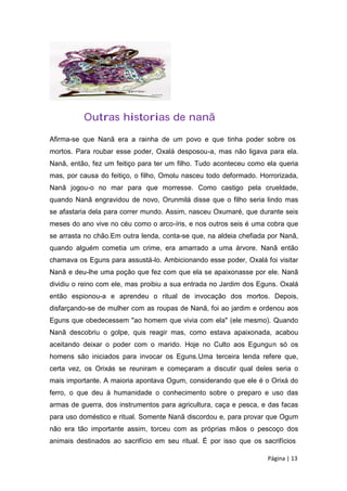 Outras historias de nanã
Afirma-se que Nanã era a rainha de um povo e que tinha poder sobre os
mortos. Para roubar esse poder, Oxalá desposou-a, mas não ligava para ela.
Nanã, então, fez um feitiço para ter um filho. Tudo aconteceu como ela queria
mas, por causa do feitiço, o filho, Omolu nasceu todo deformado. Horrorizada,
Nanã jogou-o no mar para que morresse. Como castigo pela crueldade,
quando Nanã engravidou de novo, Orunmilá disse que o filho seria lindo mas
se afastaria dela para correr mundo. Assim, nasceu Oxumaré, que durante seis
meses do ano vive no céu como o arco-íris, e nos outros seis é uma cobra que
se arrasta no chão.Em outra lenda, conta-se que, na aldeia chefiada por Nanã,
quando alguém cometia um crime, era amarrado a uma árvore. Nanã então
chamava os Eguns para assustá-lo. Ambicionando esse poder, Oxalá foi visitar
Nanã e deu-lhe uma poção que fez com que ela se apaixonasse por ele. Nanã
dividiu o reino com ele, mas proibiu a sua entrada no Jardim dos Eguns. Oxalá
então espionou-a e aprendeu o ritual de invocação dos mortos. Depois,
disfarçando-se de mulher com as roupas de Nanã, foi ao jardim e ordenou aos
Eguns que obedecessem "ao homem que vivia com ela" (ele mesmo). Quando
Nanã descobriu o golpe, quis reagir mas, como estava apaixonada, acabou
aceitando deixar o poder com o marido. Hoje no Culto aos Egungun só os
homens são iniciados para invocar os Eguns.Uma terceira lenda refere que,
certa vez, os Orixás se reuniram e começaram a discutir qual deles seria o
mais importante. A maioria apontava Ogum, considerando que ele é o Orixá do
ferro, o que deu à humanidade o conhecimento sobre o preparo e uso das
armas de guerra, dos instrumentos para agricultura, caça e pesca, e das facas
para uso doméstico e ritual. Somente Nanã discordou e, para provar que Ogum
não era tão importante assim, torceu com as próprias mãos o pescoço dos
animais destinados ao sacrifício em seu ritual. É por isso que os sacrifícios
Página | 13
 