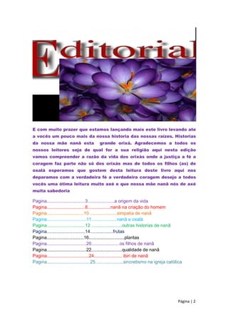 E com muito prazer que estamos lançando mais este livro levando ate
a vocês um pouco mais da nossa historia das nossas raízes. Historias
da nossa mãe nanã esta grande orixá. Agradecemos a todos os
nossos leitores seja de qual for a sua religião aqui nesta edição
vamos compreender a razão da vida dos orixás onde a justiça a fé a
coragem faz parte não só dos orixás mas de todos os filhos (as) de
oxalá esperamos que gostem desta leitura deste livro aqui nos
deparamos com a verdadeira fé a verdadeira coragem desejo a todos
vocês uma ótima leitura muito axé e que nossa mãe nanã nós de axé
muita sabedoria
Pagina..............................3.....................a origem da vida
Pagina..............................8..................nanã na criação do homem
Pagina.............................10 .....................simpatia de nanã
Pagina...............................11....................nanã e oxalá
Pagina..............................12 ........................outras historias de nanã
Pagina..............................14..................frutas
Pagina.............................16............................plantas
Pagina...............................20......................os filhos de nanã
Pagina...............................22........................qualidade de nanã
Pagina.................................24...................... ibiri de nanã
Pagina..................................25......................sincretismo na igreja católica
Página | 2
 