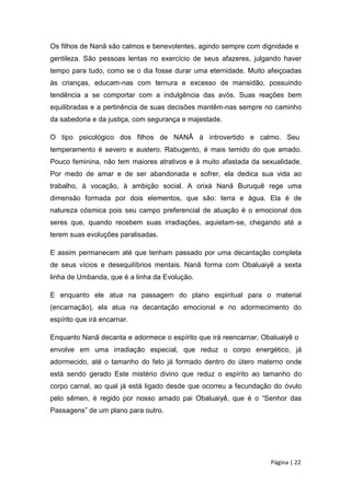 Os filhos de Nanã são calmos e benevolentes, agindo sempre com dignidade e
gentileza. São pessoas lentas no exercício de seus afazeres, julgando haver
tempo para tudo, como se o dia fosse durar uma eternidade. Muito afeiçoadas
às crianças, educam-nas com ternura e excesso de mansidão, possuindo
tendência a se comportar com a indulgência das avós. Suas reações bem
equilibradas e a pertinência de suas decisões mantêm-nas sempre no caminho
da sabedoria e da justiça, com segurança e majestade.
O tipo psicológico dos filhos de NANÃ à introvertido e calmo. Seu
temperamento é severo e austero. Rabugento, é mais temido do que amado.
Pouco feminina, não tem maiores atrativos e à muito afastada da sexualidade.
Por medo de amar e de ser abandonada e sofrer, ela dedica sua vida ao
trabalho, à vocação, à ambição social. A orixá Nanã Buruquê rege uma
dimensão formada por dois elementos, que são: terra e água. Ela é de
natureza cósmica pois seu campo preferencial de atuação é o emocional dos
seres que, quando recebem suas irradiações, aquietam-se, chegando até a
terem suas evoluções paralisadas.
E assim permanecem até que tenham passado por uma decantação completa
de seus vícios e desequilíbrios mentais. Nanã forma com Obaluaiyê a sexta
linha de Umbanda, que é a linha da Evolução.
E enquanto ele atua na passagem do plano espiritual para o material
(encarnação), ela atua na decantação emocional e no adormecimento do
espírito que irá encarnar.
Enquanto Nanã decanta e adormece o espírito que irá reencarnar, Obaluaiyê o
envolve em uma irradiação especial, que reduz o corpo energético, já
adormecido, até o tamanho do feto já formado dentro do útero materno onde
está sendo gerado Este mistério divino que reduz o espírito ao tamanho do
corpo carnal, ao qual já está ligado desde que ocorreu a fecundação do óvulo
pelo sêmen, é regido por nosso amado pai Obaluaiyê, que é o “Senhor das
Passagens” de um plano para outro.
Página | 22
 