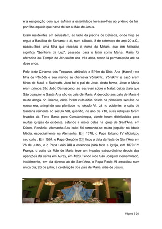 e a resignação com que sofriam a esterilidade levaram-lhes ao prêmio de ter
por filha aquela que havia de ser a Mãe de Jesus.
Eram residentes em Jerusalém, ao lado da piscina de Betesda, onde hoje se
ergue a Basílica de Santana; e aí, num sábado, 8 de setembro do ano 20 a.C.,
nasceu-lhes uma filha que recebeu o nome de Miriam, que em hebraico
significa "Senhora da Luz", passado para o latim como Maria. Maria foi
oferecida ao Templo de Jerusalém aos três anos, tendo lá permanecido até os
doze anos.
Pelo texto Caverna dos Tesouros, atribuído a Efrém da Síria, Ana (Hannâ) era
filha de Pâkôdh e seu marido se chamava Yônâkhîr.. Yônâkhîr e Jacó eram
filhos de Matã e Sabhrath. Jacó foi o pai de José, desta forma, José e Maria
eram primos.São João Damasceno, ao escrever sobre o Natal, deixa claro que
São Joaquim e Santa Ana são os pais de Maria. A devoção aos pais de Maria é
muito antiga no Oriente, onde foram cultuados desde os primeiros séculos de
nossa era, atingindo sua plenitude no século VI. Já no ocidente, o culto de
Santana remonta ao século VIII, quando, no ano de 710, suas relíquias foram
levadas da Terra Santa para Constantinopla, donde foram distribuídas para
muitas igrejas do ocidente, estando a maior delas na igreja de Sant’Ana, em
Düren, Renânia, Alemanha.Seu culto foi tornando-se muito popular na Idade
Média, especialmente na Alemanha. Em 1378, o Papa Urbano IV oficializou
seu culto . Em 1584, o Papa Gregório XIII fixou a data da festa de Sant’Ana em
26 de Julho, e o Papa Leão XIII a estendeu para toda a Igreja, em 1879.Em
França, o culto da Mãe de Maria teve um impulso extraordinário depois das
aparições da santa em Auray, em 1623.Tendo sido São Joaquim comemorado,
inicialmente, em dia diverso ao de Sant’Ana, o Papa Paulo VI associou num
único dia, 26 de julho, a celebração dos pais de Maria, mãe de Jesus.
Página | 26
 