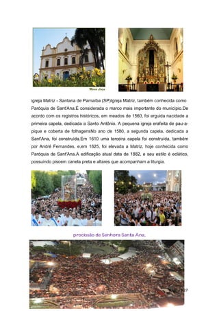 igreja Matriz - Santana de Parnaíba (SP)Igreja Matriz, também conhecida como
Paróquia de Sant'Ana.É considerada o marco mais importante do município.De
acordo com os registros históricos, em meados de 1560, foi erguida nacidade a
primeira capela, dedicada a Santo Antônio. A pequena igreja erafeita de pau-a-
pique e coberta de folhagensNo ano de 1580, a segunda capela, dedicada a
Sant'Ana, foi construída.Em 1610 uma terceira capela foi construída, também
por André Fernandes, e,em 1625, foi elevada a Matriz, hoje conhecida como
Paróquia de Sant'Ana.A edificação atual data de 1882, e seu estilo é eclético,
possuindo pisoem canela preta e altares que acompanham a liturgia.
procissão de Senhora Santa Ana,
Página | 27
 