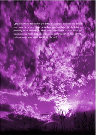 Obrigado aminha mãe querida por todas as lutas que a senhora me ajudou
com muita fé e amor peço a senhora que me livrai me de todas as
perseguições de todo ódio a ti confio minha querida mãe por toda minha vida
suplicarei a sua misericórdia que oxalá possa sempre estar em meus caminho
junto com o seu amor assim seja minha mãe nanã
Página | 28
 