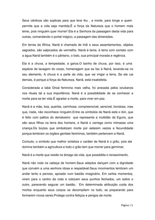 Seus cânticos são súplicas para que leve Iku , a morte, para longe e quem
permite que a vida seja mantida.É a força da Natureza que o homem mais
teme, pois ninguém quer morrer! Ela é a Senhora da passagem desta vida para
outras, comandando o portal mágico, a passagem das dimensões.
Em terras da África, Nanã é chamada de Iniê e seus assentamentos, objetos
sagrados, são salpicados de vermelho. Nanã é lama, é terra com contato com
a água.Nanã também é o pântano, o lodo, sua principal morada e regência.
Ela é a chuva, a tempestade, a garoa.O banho de chuva, por isso, é uma
espécie de lavagem do corpo, homenagem que se faz à Nanã, lavando-se no
seu elemento. A chuva é a parte da vida, que vai irrigar a terra, Se ela cai
demais, é porque a força da Natureza, Nanã, está insatisfeita.
Considerada a Iabá Orixá feminina mais velha, foi anexada pelos iorubanos
nos rituais tal a sua importância. Nanã é a possibilidade de se conhecer a
morte para se ter vida.É agradar a morte, para viver em paz.
Nanã é a mãe, boa, querida, carinhosa, compreensível, sensível, bondosa, mas
que, irada, não reconhece ninguém.Entre os símbolos de Nanã está o ibiri, que
é feito com palitos do dendezeiro que representa a multidão de Eguns, que
são seus filhos na terra dos homens, e Nanã o carrega como mimasse uma
criança.Os búzios que simbolizam morte por estarem vazios e fecundidade
porque lembram os órgãos genitais femininos, também pertencem a Nanã.
Contudo, o símbolo que melhor sintetiza o caráter de Nanã é o grão, pois ela
domina também a agricultura e todo o grão tem que morrer para germinar.
Nanã é a morte que reside no âmago da vida, que possibilita o renascimento.
Nanã não roda na cabeça de homem.Seus adeptos dançam com a dignidade
que convém a uma senhora idosa e respeitável.Seus movimentos lembram um
andar lento e penoso, apoiado num bastão imaginário. Em certos momentos,
viram para o centro da roda e colocam seus punhos fechados, um sobre o
outro, parecendo segurar um bastão. Em determinada atribuição cuida dos
mortos enquanto seus corpos se decompõem no lodo, se preparando para
formarem novos seres.Protege contra feitiços e perigos de morte.
Página | 5
 