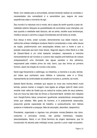 Nanã, vive voltada para a comunidade, sempre tentando realizar as vontades e
necessidades dos outrasNanã é a sacerdotisa que, segura de suas
experiências sabe o momento de agir.
Seu mundo é a natureza viva e morta, ela é capaz de sentir quando o peso da
realidade exterior bloqueia as possibilidades de concretizar suas intenções, por
isso quando a realidade está obscura, ela se senta, recolhe suas lembranças,
medita e escuta o caminho a seguir.Considerada avó de todos os orixás.
Sua dança é lenta, andar curvado, demonstrando sua idade madura, sua
velhice.Na síntese mitológica iorubana Nanã é considerada a mais velha deusa
da nação, predominando com associações diretas com a morte e com a
posição reservada aos bem mais idosos. Segundo alguns mitos Nanã é a mãe
de Ossaim.Nanã é um orixá bastante complexo, representa a memória
transcendental do ser humano e o acervo das reações pré-históricas de nossos
antepassados.É uma divindade das águas paradas e dos pântanos,
responsável pela matéria prima da vida, barro, que deu forma ao primeiro
homem, assim da criação do mundo e dos seres.
Nanã rege fisicamente o estômago, os intestinos, a memória e os pés, temida
por todos que conhecem seus hábitos e costumes, este é o Orixá
representante da continuidade da existência humana e, portanto, da morte.
Salubá Nanã Burúku, entidade que separa os vivos dos mortos.Nanã muito
temida, parece manter a imagem mais ligada as antigas Iyámi.É dada como
amante mais velha de Oxalá que ao seduzi-la roubou parte de seus poderes,
mas em troca faz dela mãe de Omulu e Oxumarê.Nanã também tem relações
com Xangô.Outros tabus conservam igualmente características ameaçadoras
ainda que veladas. Não gosta de homens, e é praticamente assexuada,
possuindo grande capacidade de trabalho, e autossuficiente, tem hábitos
austeros e intolerante a preguiça, falta de educação, desordem, desperdício.
Previdente, organizada e rigorosa nos princípios morais.Zeladora dos bons
costumes e princípios morais, não perdoa mentirosos, traições,
desonestidades. Nanã, é um Orixá feminino de origem daomeana, que foi
incorporado há séculos pela mitologia ioruba, quando o povo nagô conquistou
Página | 6
 