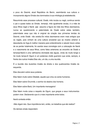 o povo do Daomé, atual República do Benin, assimilando sua cultura e
incorporando alguns Orixás dos dominados à sua mitologia já estabelecida.
Resumindo esse processo cultural, Oxalá, mito ioruba ou nagô, continua sendo
o pai e quase todos os Orixás. Iemanjá, mito igualmente ioruba, é a mãe de
seus filhos nagô e Nanã jeje assume a figura de mãe dos filhos daomeanos,
nunca se questionando a paternidade de Oxalá sobre estes também,
paternidade essa que não é original da criação das primeiras lendas do
Daomé, onde Oxalá não existia.Os mitos daomeanos eram mais antigos que
os nagôs, pois vinham de uma cultura ancestral que se mostra anterior à
descoberta do fogo.A melhor maneira para entendimento e estudo futuro antes
de se perder totalmente, foi acertar essa cronologia com a colocação de Nanã
e o nascimento de seus filhos, como fatos anteriores ao encontro de Oxalá e
Iemanjá.Nanã é uma velhíssima divindade das águas, vinda de muito longe e
há muito tempo.E Ogum é um poderoso chefe guerreiro que anda, sempre, à
frente dos outros Imalés.Eles vão, um dia, a uma reunião.
É a reunião dos duzentos Imalés da direita e dos quatrocentos Imalés da
esquerda.
Eles discutem sobre seus poderes.
Eles falam muito sobre Obatalá, aquele que criou os seres humanos.
Eles falam sobre Orunmilá, o senhor do destino dos homens.
Eles falam sobre Bará, Um importante mensageiro!
Eles falam muita coisa a respeito de Ogum, que graças a seus instrumentos
podem viver. Declarando que é o mais importante entre todos.
Nanã contesta então:
-Não digam isto. Que importância tem, então, os trabalhos que ele realiza?
Os demais orixás respondem:
Página | 7
 