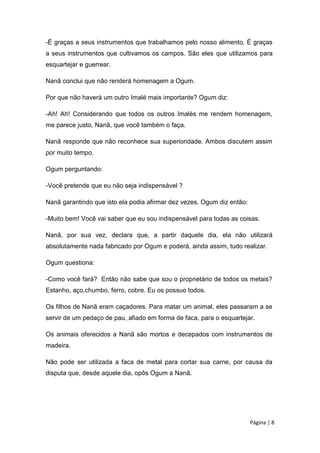 -É graças a seus instrumentos que trabalhamos pelo nosso alimento. É graças
a seus instrumentos que cultivamos os campos. São eles que utilizamos para
esquartejar e guerrear.
Nanã conclui que não renderá homenagem a Ogum.
Por que não haverá um outro Imalé mais importante? Ogum diz:
-Ah! Ah! Considerando que todos os outros Imalés me rendem homenagem,
me parece justo, Nanã, que você também o faça.
Nanã responde que não reconhece sua superioridade. Ambos discutem assim
por muito tempo.
Ogum perguntando:
-Você pretende que eu não seja indispensável ?
Nanã garantindo que isto ela podia afirmar dez vezes. Ogum diz então:
-Muito bem! Você vai saber que eu sou indispensável para todas as coisas.
Nanã, por sua vez, declara que, a partir daquele dia, ela não utilizará
absolutamente nada fabricado por Ogum e poderá, ainda assim, tudo realizar.
Ogum questiona:
-Como você fará? Então não sabe que sou o proprietário de todos os metais?
Estanho, aço,chumbo, ferro, cobre. Eu os possuo todos.
Os filhos de Nanã eram caçadores. Para matar um animal, eles passaram a se
servir de um pedaço de pau, afiado em forma de faca, para o esquartejar.
Os animais oferecidos a Nanã são mortos e decepados com instrumentos de
madeira.
Não pode ser utilizada a faca de metal para cortar sua carne, por causa da
disputa que, desde aquele dia, opôs Ogum a Nanã.
Página | 8
 