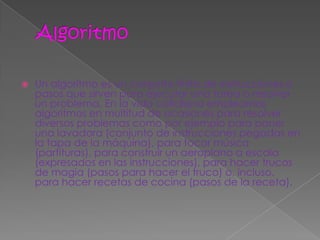    Un algoritmo es un conjunto finito de instrucciones o
    pasos que sirven para ejecutar una tarea o resolver
    un problema. En la vida cotidiana empleamos
    algoritmos en multitud de ocasiones para resolver
    diversos problemas como por ejemplo para poner
    una lavadora (conjunto de instrucciones pegadas en
    la tapa de la máquina), para tocar música
    (partituras), para construir un aeroplano a escala
    (expresados en las instrucciones), para hacer trucos
    de magia (pasos para hacer el truco) o, incluso,
    para hacer recetas de cocina (pasos de la receta).
 