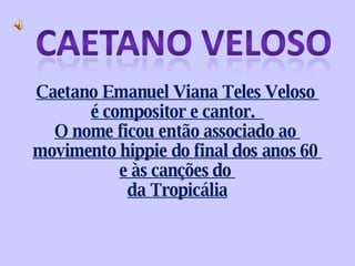 Caetano Emanuel Viana Teles Veloso  é compositor e cantor.  O nome ficou então associado ao  movimento hippie do final dos anos 60  e às canções do  da Tropicália 