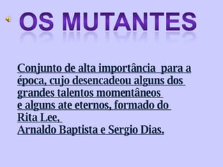 Conjunto de alta importância  para a época, cujo desencadeou alguns dos  grandes talentos momentâneos  e alguns ate eternos, formado do  Rita Lee,  Arnaldo Baptista e Sergio Dias. 