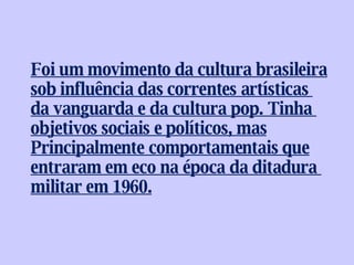 Foi um movimento da cultura brasileira sob influência das correntes artísticas  da vanguarda e da cultura pop. Tinha  objetivos sociais e políticos, mas Principalmente comportamentais que entraram em eco na época da ditadura  militar em 1960. 