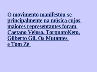 O movimento manifestou-se  principalmente na música cujos  maiores representantes foram  Caetano Veloso, TorquatoNeto, Gilberto Gil, Os Mutantes  e Tom Zé  