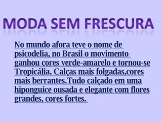 No mundo afora teve o nome de  psicodelia, no Brasil o movimento  ganhou cores verde-amarelo e tornou-se Tropicália. Calças mais folgadas,cores mais berrantes.Tudo calçado em uma hiponguice ousada e elegante com flores grandes, cores fortes.  