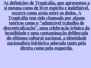 As definições de Tropicália, que apresentou a si mesma como de livre espírito e indefinível, escorre como areia entre os dedos. A Tropicália tem sido chamada por alguns teóricos como o “admirável trabalho de descentralização”, uma celebração irônica da brasilidade e uma contaminação deliberada do elitismo cultural nacional, a identidade nacionalista folclórica adorada tanto pela direita como pela esquerda. 