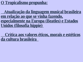 O Tropicalismo propunha:  Atualização da linguagem musical brasileira em relação ao que se vinha fazendo, especialmente na Europa (Beatles) e Estados Unidos (filosofia hippie)    Crítica aos valores éticos, morais e estéticos da cultura brasileira   