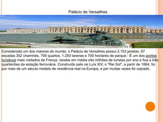 Palácio de Versailhes
Considerado um dos maiores do mundo, o Palácio de Versalhes possui 2.153 janelas, 67
escadas 352 chaminés, 700 quartos, 1.250 lareiras e 700 hectares de parque.1 É um dos pontos
turísticos mais visitados de França, recebe em média oito milhões de turistas por ano e fica a três
quarteirões da estação ferroviária. Construído pelo rei Luís XIV, o "Rei Sol", a partir de 1664, foi
por mais de um século modelo de residência real na Europa, e por muitas vezes foi copiado.
 