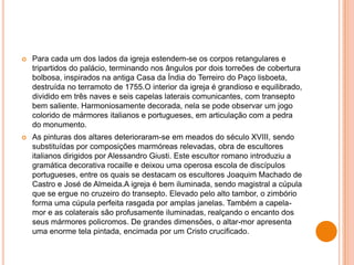  Para cada um dos lados da igreja estendem-se os corpos retangulares e
tripartidos do palácio, terminando nos ângulos por dois torreões de cobertura
bolbosa, inspirados na antiga Casa da Índia do Terreiro do Paço lisboeta,
destruída no terramoto de 1755.O interior da igreja é grandioso e equilibrado,
dividido em três naves e seis capelas laterais comunicantes, com transepto
bem saliente. Harmoniosamente decorada, nela se pode observar um jogo
colorido de mármores italianos e portugueses, em articulação com a pedra
do monumento.
 As pinturas dos altares deterioraram-se em meados do século XVIII, sendo
substituídas por composições marmóreas relevadas, obra de escultores
italianos dirigidos por Alessandro Giusti. Este escultor romano introduziu a
gramática decorativa rocaille e deixou uma operosa escola de discípulos
portugueses, entre os quais se destacam os escultores Joaquim Machado de
Castro e José de Almeida.A igreja é bem iluminada, sendo magistral a cúpula
que se ergue no cruzeiro do transepto. Elevado pelo alto tambor, o zimbório
forma uma cúpula perfeita rasgada por amplas janelas. Também a capela-
mor e as colaterais são profusamente iluminadas, realçando o encanto dos
seus mármores policromos. De grandes dimensões, o altar-mor apresenta
uma enorme tela pintada, encimada por um Cristo crucificado.
 