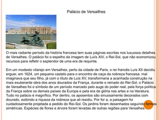 O mais radiante período da história francesa tem suas páginas escritas nos luxuosos detalhes
de Versalhes. O palácio foi o espelho da imagem de Luiís XIV, o Rei-Sol, que não economizou
recursos para refletir o esplendor de uma era de requinte.
Em um modesto vilarejo em Versalhes, perto da cidade de Paris, o rei francês Luís XII decidiu
erguer, em 1624, um pequeno castelo para o encontro de caça da nobreza francesa. mal
imaginava que seu filho, já com o título de Luís XV, transformaria a acanhada construção na
mais exuberante obra dos anos dourados da França. durante o reinado do Rei-Sol, o Palácio
de Versalhes foi o símbolo de um período marcado pelo auge do poder real, pela força política
da França sobre os demais países da Europa e pela era de glória nas artes e na literatura.
Tudo no palácio é magnífico. Por dentro, os aposentos são sinuosamente decorados com
dourado, exibindo a riqueza da nobreza que ali residiu. Por for a, a paisagem foi
cuidadosamente projetada a pedido do Rei-Sol. Os jardins foram desenhados seguindo formas
simétricas. Espécies de flores e árvore foram levadas de outras regiões para Versalhes.
Palácio de Versailhes
 