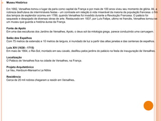  Museu Histórico
Em 1682, Versalhes tomou o lugar de paris como capital da França e por mais de 100 anos viveu seu momento de glória. Ali, a
nobreza desfrutava de intermináveis festas - um contraste em relação à vida miserável da maioria da população francesa. o fim
dos tempos de esplendor ocorreu em 1789, quando Versalhes foi invadido durante a Revolução Francesa. O palácio foi
saqueado e despojado de diversas obras de arte. Restaurado em 1837, por Luís Felipe, ultimo rei francês, Versalhes tornou-se
um museu que guarda a história áurea da França.
Fonte de Apolo
Em uma das esculturas dos Jardins de Versalhes, Apolo, o deus sol da mitologia grega, parece conduzindo uma carruagem.
Salão dos Espelhos
Com 75 metros de extensão e 10 metros de largura, é inundado de luz a partir das altas janelas e das centenas de espelhos.
Luís XIV (1638 - 1715)
Em maio de 1664, o Rei-Sol, montado em seu cavalo, desfilou pelos jardins do palácio na festa de inauguração de Versalhes.
Localização
O Palácio de Versalhes fica na cidade de Versalhes, na França.
Projeto Arquitetônico
Le Vau, Hardouin-Mansart e Le Nôtre
Residência
Cerca de 20 mil nobres chegaram a residir em Versalhes.
 