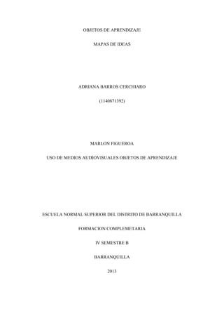 OBJETOS DE APRENDIZAJE
MAPAS DE IDEAS
ADRIANA BARROS CERCHIARO
(1140871392)
MARLON FIGUEROA
USO DE MEDIOS AUDIOVISUALES OBJETOS DE APRENDIZAJE
ESCUELA NORMAL SUPERIOR DEL DISTRITO DE BARRANQUILLA
FORMACION COMPLEMETARIA
IV SEMESTRE B
BARRANQUILLA
2013
 