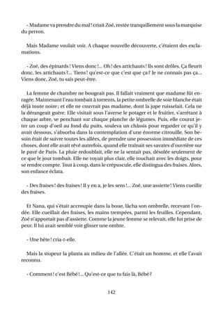 - Madame va prendre du mal ! criait Zoé, restée tranquillement sous la marquise
du perron.

 Mais Madame voulait voir. A chaque nouvelle découverte, c’étaient des excla-
mations.

  - Zoé, des épinards ! Viens donc !... Oh ! des artichauts ! Ils sont drôles. Ça ﬂeurit
donc, les artichauts ?... Tiens ! qu’est-ce que c’est que ça ? Je ne connais pas ça...
Viens donc, Zoé, tu sais peut-être.

   La femme de chambre ne bougeait pas. Il fallait vraiment que madame fût en-
ragée. Maintenant l’eau tombait à torrents, la petite ombrelle de soie blanche était
déjà toute noire ; et elle ne couvrait pas madame, dont la jupe ruisselait. Cela ne
la dérangeait guère. Elle visitait sous l’averse le potager et le fruitier, s’arrêtant à
chaque arbre, se penchant sur chaque planche de légumes. Puis, elle courut je-
ter un coup d’oeil au fond du puits, souleva un châssis pour regarder ce qu’il y
avait dessous, s’absorba dans la contemplation d’une énorme citrouille. Son be-
soin était de suivre toutes les allées, de prendre une possession immédiate de ces
choses, dont elle avait rêvé autrefois, quand elle traînait ses savates d’ouvrière sur
le pavé de Paris. La pluie redoublait, elle ne la sentait pas, désolée seulement de
ce que le jour tombait. Elle ne voyait plus clair, elle touchait avec les doigts, pour
se rendre compte. Tout à coup, dans le crépuscule, elle distingua des fraises. Alors,
son enfance éclata.

  - Des fraises ! des fraises ! Il y en a, je les sens !... Zoé, une assiette ! Viens cueillir
des fraises.

  Et Nana, qui s’était accroupie dans la boue, lâcha son ombrelle, recevant l’on-
dée. Elle cueillait des fraises, les mains trempées, parmi les feuilles. Cependant,
Zoé n’apportait pas d’assiette. Comme la jeune femme se relevait, elle fut prise de
peur. Il lui avait semblé voir glisser une ombre.

  - Une bête ! cria-t-elle.

  Mais la stupeur la planta au milieu de l’allée. C’était un homme, et elle l’avait
reconnu.

  - Comment ! c’est Bébé !... Qu’est-ce que tu fais là, Bébé ?


                                            142
 