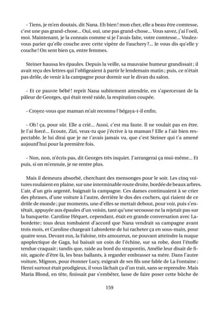 - Tiens, je m’en doutais, dit Nana. Eh bien ! mon cher, elle a beau être comtesse,
c’est une pas grand-chose... Oui, oui, une pas grand-chose... Vous savez, j’ai l’oeil,
moi. Maintenant, je la connais comme si je l’avais faite, votre comtesse... Voulez-
vous parier qu’elle couche avec cette vipère de Fauchery ?... Je vous dis qu’elle y
couche ! On sent bien ça, entre femmes.

  Steiner haussa les épaules. Depuis la veille, sa mauvaise humeur grandissait ; il
avait reçu des lettres qui l’obligeaient à partir le lendemain matin ; puis, ce n’était
pas drôle, de venir à la campagne pour dormir sur le divan du salon.

  - Et ce pauvre bébé ! reprit Nana subitement attendrie, en s’apercevant de la
pâleur de Georges, qui était resté raide, la respiration coupée.

  - Croyez-vous que maman m’ait reconnu ? bégaya-t-il enﬁn.

   - Oh ! ça, pour sûr. Elle a crié... Aussi, c’est ma faute. Il ne voulait pas en être.
Je l’ai forcé... Ecoute, Zizi, veux-tu que j’écrive à ta maman ? Elle a l’air bien res-
pectable. Je lui dirai que je ne t’avais jamais vu, que c’est Steiner qui t’a amené
aujourd’hui pour la première fois.

  - Non, non, n’écris pas, dit Georges très inquiet. J’arrangerai ça moi-même... Et
puis, si on m’ennuie, je ne rentre plus.

   Mais il demeura absorbé, cherchant des mensonges pour le soir. Les cinq voi-
tures roulaient en plaine, sur une interminable route droite, bordée de beaux arbres.
L’air, d’un gris argenté, baignait la campagne. Ces dames continuaient à se crier
des phrases, d’une voiture à l’autre, derrière le dos des cochers, qui riaient de ce
drôle de monde ; par moments, une d’elles se mettait debout, pour voir, puis s’en-
têtait, appuyée aux épaules d’un voisin, tant qu’une secousse ne la rejetait pas sur
la banquette. Caroline Héquet, cependant, était en grande conversation avec La-
bordette ; tous deux tombaient d’accord que Nana vendrait sa campagne avant
trois mois, et Caroline chargeait Labordette de lui racheter ça en sous-main, pour
quatre sous. Devant eux, la Faloise, très amoureux, ne pouvant atteindre la nuque
apoplectique de Gaga, lui baisait un coin de l’échine, sur sa robe, dont l’étoffe
tendue craquait ; tandis que, raide au bord du strapontin, Amélie leur disait de ﬁ-
nir, agacée d’être là, les bras ballants, à regarder embrasser sa mère. Dans l’autre
voiture, Mignon, pour étonner Lucy, exigeait de ses ﬁls une fable de La Fontaine ;
Henri surtout était prodigieux, il vous lâchait ça d’un trait, sans se reprendre. Mais
Maria Blond, en tête, ﬁnissait par s’embêter, lasse de faire poser cette bûche de

                                          159
 
