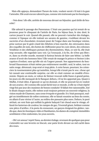 Mais elle appuya, demandant l’heure du train, voulant savoir s’il irait à la gare
l’attendre. Elle avait encore ralenti le pas, comme très intéressée par les boutiques.

  - Vois donc ! dit-elle, arrêtée de nouveau devant un bijoutier, quel drôle de bra-
celet !

   Elle adorait le passage des Panoramas. C’était une passion qui lui restait de sa
jeunesse pour le clinquant de l’article de Paris, les bijoux faux, le zinc doré, le
carton jouant le cuir. Quand elle passait, elle ne pouvait s’arracher des étalages,
comme à l’époque où elle traînait ses savates de gamine, s’oubliant devant les
sucreries d’un chocolatier, écoutant jouer de l’orgue dans une boutique voisine,
prise surtout par le goût criard des bibelots à bon marché, des nécessaires dans
des coquilles de noix, des hottes de chiffonnier pour les cure-dents, des colonnes
Vendôme et des obélisques portant des thermomètres. Mais, ce soir-là, elle était
trop secouée, elle regardait sans voir. Ça l’ennuyait, à la ﬁn, de n’être pas libre ;
et, dans sa révolte sourde, montait le furieux besoin de faire une bêtise. La belle
avance d’avoir des hommes bien ! Elle venait de manger le prince et Steiner à des
caprices d’enfant, sans qu’elle sût où l’argent passait. Son appartement du bou-
levard Haussmann n’était même pas entièrement meublé ; seul, le salon, tout en
satin rouge, détonnait, trop orné et trop plein. A cette heure, pourtant, les créan-
ciers la tourmentaient plus qu’autrefois, lorsqu’elle n’avait pas le sou ; chose qui
lui causait une continuelle surprise, car elle se citait comme un modèle d’éco-
nomie. Depuis un mois, ce voleur de Steiner trouvait mille francs à grand-peine,
les jours où elle menaçait de le ﬂanquer dehors, s’il ne les apportait pas. Quant à
Muffat, il était idiot, il ignorait ce qu’on donnait, et elle ne pouvait lui en vouloir
de son avarice. Ah ! comme elle aurait lâché tout ce monde, si elle ne s’était répété
vingt fois par jour des maximes de bonne conduite ! Il fallait être raisonnable, Zoé
le disait chaque matin, elle-même avait toujours présent un souvenir religieux, la
vision royale de Chamont, sans cesse évoquée et grandie. Et c’était pourquoi, mal-
gré un tremblement de colère contenue, elle se faisait soumise au bras du comte,
en allant d’une vitrine à l’autre, au milieu des passants plus rares. Dehors, le pavé
séchait, un vent frais qui enﬁlait la galerie balayait l’air chaud sous le vitrage, ef-
farait les lanternes de couleur, les rampes de gaz, l’éventail géant, brûlant comme
une pièce d’artiﬁce. A la porte du restaurant, un garçon éteignait les globes ; tan-
dis que, dans les boutiques vides et ﬂambantes, les dames de comptoir immobiles
semblaient s’être endormies, les yeux ouverts.

   - Oh ! cet amour ! reprit Nana, au dernier étalage, revenant de quelques pas pour
s’attendrir sur une levrette en biscuit, une patte levée devant un nid caché dans
des roses.

                                         170
 