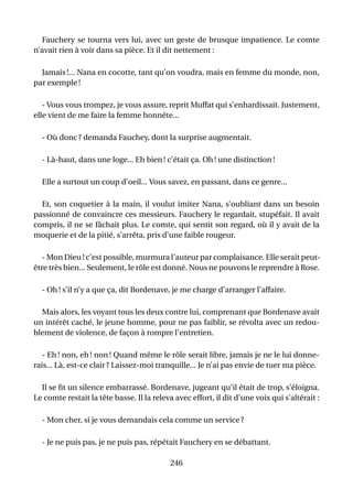 Fauchery se tourna vers lui, avec un geste de brusque impatience. Le comte
n’avait rien à voir dans sa pièce. Et il dit nettement :

  Jamais !... Nana en cocotte, tant qu’on voudra, mais en femme du monde, non,
par exemple !

   - Vous vous trompez, je vous assure, reprit Muffat qui s’enhardissait. Justement,
elle vient de me faire la femme honnête...

  - Où donc ? demanda Fauchey, dont la surprise augmentait.

  - Là-haut, dans une loge... Eh bien ! c’était ça. Oh ! une distinction !

  Elle a surtout un coup d’oeil... Vous savez, en passant, dans ce genre...

  Et, son coquetier à la main, il voulut imiter Nana, s’oubliant dans un besoin
passionné de convaincre ces messieurs. Fauchery le regardait, stupéfait. Il avait
compris, il ne se fâchait plus. Le comte, qui sentit son regard, où il y avait de la
moquerie et de la pitié, s’arrêta, pris d’une faible rougeur.

   - Mon Dieu ! c’est possible, murmura l’auteur par complaisance. Elle serait peut-
être très bien... Seulement, le rôle est donné. Nous ne pouvons le reprendre à Rose.

  - Oh ! s’il n’y a que ça, dit Bordenave, je me charge d’arranger l’affaire.

  Mais alors, les voyant tous les deux contre lui, comprenant que Bordenave avait
un intérêt caché, le jeune homme, pour ne pas faiblir, se révolta avec un redou-
blement de violence, de façon à rompre l’entretien.

   - Eh ! non, eh ! non ! Quand même le rôle serait libre, jamais je ne le lui donne-
rais... Là, est-ce clair ? Laissez-moi tranquille... Je n’ai pas envie de tuer ma pièce.

  Il se ﬁt un silence embarrassé. Bordenave, jugeant qu’il était de trop, s’éloigna.
Le comte restait la tête basse. Il la releva avec effort, il dit d’une voix qui s’altérait :

  - Mon cher, si je vous demandais cela comme un service ?

  - Je ne puis pas, je ne puis pas, répétait Fauchery en se débattant.

                                           246
 