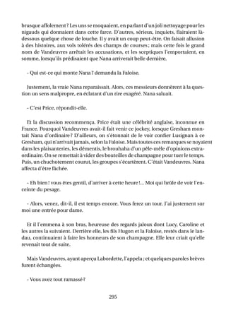 brusque affolement ? Les uns se moquaient, en parlant d’un joli nettoyage pour les
nigauds qui donnaient dans cette farce. D’autres, sérieux, inquiets, ﬂairaient là-
dessous quelque chose de louche. Il y avait un coup peut-être. On faisait allusion
à des histoires, aux vols tolérés des champs de courses ; mais cette fois le grand
nom de Vandeuvres arrêtait les accusations, et les sceptiques l’emportaient, en
somme, lorsqu’ils prédisaient que Nana arriverait belle dernière.

  - Qui est-ce qui monte Nana ? demanda la Faloise.

   Justement, la vraie Nana reparaissait. Alors, ces messieurs donnèrent à la ques-
tion un sens malpropre, en éclatant d’un rire exagéré. Nana saluait.

  - C’est Price, répondit-elle.

   Et la discussion recommença. Price était une célébrité anglaise, inconnue en
France. Pourquoi Vandeuvres avait-il fait venir ce jockey, lorsque Gresham mon-
tait Nana d’ordinaire ? D’ailleurs, on s’étonnait de le voir conﬁer Lusignan à ce
Gresham, qui n’arrivait jamais, selon la Faloise. Mais toutes ces remarques se noyaient
dans les plaisanteries, les démentis, le brouhaha d’un pêle-mêle d’opinions extra-
ordinaire. On se remettait à vider des bouteilles de champagne pour tuer le temps.
Puis, un chuchotement courut, les groupes s’écartèrent. C’était Vandeuvres. Nana
affecta d’être fâchée.

  - Eh bien ! vous êtes gentil, d’arriver à cette heure !... Moi qui brûle de voir l’en-
ceinte du pesage.

 - Alors, venez, dit-il, il est temps encore. Vous ferez un tour. J’ai justement sur
moi une entrée pour dame.

   Et il l’emmena à son bras, heureuse des regards jaloux dont Lucy, Caroline et
les autres la suivaient. Derrière elle, les ﬁls Hugon et la Faloise, restés dans le lan-
dau, continuaient à faire les honneurs de son champagne. Elle leur criait qu’elle
revenait tout de suite.

  Mais Vandeuvres, ayant aperçu Labordette, l’appela ; et quelques paroles brèves
furent échangées.

  - Vous avez tout ramassé ?


                                          295
 