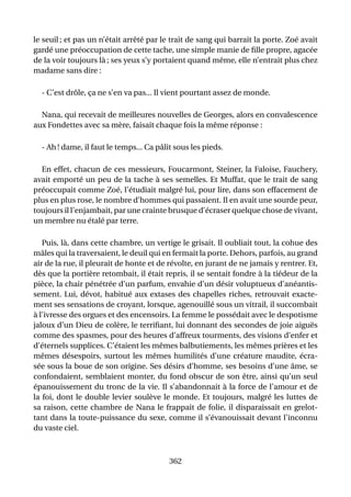 le seuil ; et pas un n’était arrêté par le trait de sang qui barrait la porte. Zoé avait
gardé une préoccupation de cette tache, une simple manie de ﬁlle propre, agacée
de la voir toujours là ; ses yeux s’y portaient quand même, elle n’entrait plus chez
madame sans dire :

  - C’est drôle, ça ne s’en va pas... Il vient pourtant assez de monde.

  Nana, qui recevait de meilleures nouvelles de Georges, alors en convalescence
aux Fondettes avec sa mère, faisait chaque fois la même réponse :

  - Ah ! dame, il faut le temps... Ca pâlit sous les pieds.

  En effet, chacun de ces messieurs, Foucarmont, Steiner, la Faloise, Fauchery,
avait emporté un peu de la tache à ses semelles. Et Muffat, que le trait de sang
préoccupait comme Zoé, l’étudiait malgré lui, pour lire, dans son effacement de
plus en plus rose, le nombre d’hommes qui passaient. Il en avait une sourde peur,
toujours il l’enjambait, par une crainte brusque d’écraser quelque chose de vivant,
un membre nu étalé par terre.

   Puis, là, dans cette chambre, un vertige le grisait. Il oubliait tout, la cohue des
mâles qui la traversaient, le deuil qui en fermait la porte. Dehors, parfois, au grand
air de la rue, il pleurait de honte et de révolte, en jurant de ne jamais y rentrer. Et,
dès que la portière retombait, il était repris, il se sentait fondre à la tiédeur de la
pièce, la chair pénétrée d’un parfum, envahie d’un désir voluptueux d’anéantis-
sement. Lui, dévot, habitué aux extases des chapelles riches, retrouvait exacte-
ment ses sensations de croyant, lorsque, agenouillé sous un vitrail, il succombait
à l’ivresse des orgues et des encensoirs. La femme le possédait avec le despotisme
jaloux d’un Dieu de colère, le terriﬁant, lui donnant des secondes de joie aiguës
comme des spasmes, pour des heures d’affreux tourments, des visions d’enfer et
d’éternels supplices. C’étaient les mêmes balbutiements, les mêmes prières et les
mêmes désespoirs, surtout les mêmes humilités d’une créature maudite, écra-
sée sous la boue de son origine. Ses désirs d’homme, ses besoins d’une âme, se
confondaient, semblaient monter, du fond obscur de son être, ainsi qu’un seul
épanouissement du tronc de la vie. Il s’abandonnait à la force de l’amour et de
la foi, dont le double levier soulève le monde. Et toujours, malgré les luttes de
sa raison, cette chambre de Nana le frappait de folie, il disparaissait en grelot-
tant dans la toute-puissance du sexe, comme il s’évanouissait devant l’inconnu
du vaste ciel.



                                          362
 
