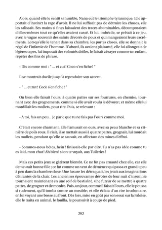 Alors, quand elle le sentit si humble, Nana eut le triomphe tyrannique. Elle ap-
portait d’instinct la rage d’avoir. Il ne lui sufﬁsait pas de détruire les choses, elle
les salissait. Ses mains si ﬁnes laissaient des traces abominables, décomposaient
d’elles-mêmes tout ce qu’elles avaient cassé. Et lui, imbécile, se prêtait à ce jeu,
avec le vague souvenir des saints dévorés de poux et qui mangeaient leurs excré-
ments. Lorsqu’elle le tenait dans sa chambre, les portes closes, elle se donnait le
régal de l’infamie de l’homme. D’abord, ils avaient plaisanté, elle lui allongeait de
légères tapes, lui imposait des volontés drôles, le faisait zézayer comme un enfant,
répéter des ﬁns de phrase.

  - Dis comme moi : " ... et zut ! Coco s’en ﬁche ! "

  Il se montrait docile jusqu’à reproduire son accent.

  - " ... et zut ! Coco s’en ﬁche ! "

  Ou bien elle faisait l’ours, à quatre pattes sur ses fourrures, en chemise, tour-
nant avec des grognements, comme si elle avait voulu le dévorer ; et même elle lui
mordillait les mollets, pour rire. Puis, se relevant :

  - A toi, fais un peu... Je parie que tu ne fais pas l’ours comme moi.

   C’était encore charmant. Elle l’amusait en ours, avec sa peau blanche et sa cri-
nière de poils roux. Il riait, il se mettait aussi à quatre pattes, grognait, lui mordait
les mollets, pendant qu’elle se sauvait, en affectant des mines d’effroi.

   - Sommes-nous bêtes, hein ? ﬁnissait-elle par dire. Tu n’as pas idée comme tu
es laid, mon chat ! Ah bien ! si on te voyait, aux Tuileries !

   Mais ces petits jeux se gâtèrent bientôt. Ce ne fut pas cruauté chez elle, car elle
demeurait bonne ﬁlle ; ce fut comme un vent de démence qui passa et grandit peu
à peu dans la chambre close. Une luxure les détraquait, les jetait aux imaginations
délirantes de la chair. Les anciennes épouvantes dévotes de leur nuit d’insomnie
tournaient maintenant en une soif de bestialité, une fureur de se mettre à quatre
pattes, de grogner et de mordre. Puis, un jour, comme il faisait l’ours, elle le poussa
si rudement, qu’il tomba contre un meuble ; et elle éclata d’un rire involontaire,
en lui voyant une bosse au front. Dès lors, mise en goût par son essai sur la Faloise,
elle le traita en animal, le fouilla, le poursuivit à coups de pied.


                                          363
 