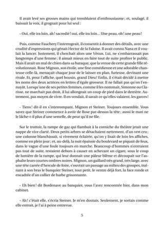 Il avait levé ses grosses mains qui tremblaient d’enthousiasme ; et, soulagé, il
baissait la voix, il grognait pour lui seul :

  - Oui, elle ira loin, ah ! sacredié ! oui, elle ira loin... Une peau, oh ! une peau !

   Puis, comme Fauchery l’interrogeait, il consentit à donner des détails, avec une
crudité d’expressions qui gênait Hector de la Faloise. Il avait connu Nana et il vou-
lait la lancer. Justement, il cherchait alors une Vénus. Lui, ne s’embarrassait pas
longtemps d’une femme ; il aimait mieux en faire tout de suite proﬁter le public.
Mais il avait un mal de chien dans sa baraque, que la venue de cette grande ﬁlle ré-
volutionnait. Rose Mignon, son étoile, une ﬁne comédienne et une adorable chan-
teuse celle-là, menaçait chaque jour de le laisser en plan, furieuse, devinant une
rivale. Et, pour l’afﬁche, quel bousin, grand Dieu ! Enﬁn, il s’était décidé à mettre
les noms des deux actrices en lettres d’égale grosseur. Il ne fallait pas qu’on l’en-
nuyât. Lorsqu’une de ses petites femmes, comme il les nommait, Simonne ou Cla-
risse, ne marchait pas droit, il lui allongeait un coup de pied dans le derrière. Au-
trement, pas moyen de vivre. Il en vendait, il savait ce qu’elles valaient, les garces !

   - Tiens ! dit-il en s’interrompant, Mignon et Steiner. Toujours ensemble. Vous
savez que Steiner commence à avoir de Rose par-dessus la tête ; aussi le mari ne
le lâche-t-il plus d’une semelle, de peur qu’il ne ﬁle.

  Sur le trottoir, la rampe de gaz qui ﬂambait à la corniche du théâtre jetait une
nappe de vive clarté. Deux petits arbres se détachaient nettement, d’un vert cru ;
une colonne blanchissait, si vivement éclairée, qu’on y lisait de loin les afﬁches,
comme en plein jour ; et, au-delà, la nuit épaissie du boulevard se piquait de feux,
dans le vague d’une foule toujours en marche. Beaucoup d’hommes n’entraient
pas tout de suite, restaient dehors à causer en achevant un cigare, sous le coup
de lumière de la rampe, qui leur donnait une pâleur blême et découpait sur l’as-
phalte leurs courtes ombres noires. Mignon, un gaillard très grand, très large, avec
une tête carrée d’hercule de foire, s’ouvrait un passage au milieu des groupes, traî-
nant à son bras le banquier Steiner, tout petit, le ventre déjà fort, la face ronde et
encadrée d’un collier de barbe grisonnante.

  - Eh bien ! dit Bordenave au banquier, vous l’avez rencontrée hier, dans mon
cabinet.

   - Ah ! c’était elle, s’écria Steiner. Je m’en doutais. Seulement, je sortais comme
elle entrait, je l’ai à peine entrevue.

                                            5
 
