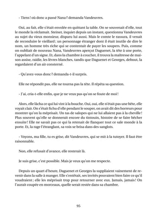 - Tiens ! où donc a passé Nana ? demanda Vandeuvres.

   Oui, au fait, elle s’était envolée en quittant la table. On se souvenait d’elle, tout
le monde la réclamait. Steiner, inquiet depuis un instant, questionna Vandeuvres
au sujet du vieux monsieur, disparu lui aussi. Mais le comte le rassura, il venait
de reconduire le vieillard ; un personnage étranger dont il était inutile de dire le
nom, un homme très riche qui se contentait de payer les soupers. Puis, comme
on oubliait de nouveau Nana, Vandeuvres aperçut Daguenet, la tête à une porte,
l’appelant d’un signe. Et, dans la chambre à coucher, il trouva la maîtresse de mai-
son assise, raidie, les lèvres blanches, tandis que Daguenet et Georges, debout, la
regardaient d’un air consterné.

  - Qu’avez-vous donc ? demanda-t-il surpris.

  Elle ne répondit pas, elle ne tourna pas la tête. Il répéta sa question.

  - J’ai, cria-t-elle enﬁn, que je ne veux pas qu’on se foute de moi !

  Alors, elle lâcha ce qui lui vint à la bouche. Oui, oui, elle n’était pas une bête, elle
voyait clair. On s’était ﬁchu d’elle pendant le souper, on avait dit des horreurs pour
montrer qu’on la méprisait. Un tas de salopes qui ne lui allaient pas à la cheville !
Plus souvent qu’elle se donnerait encore du tintouin, histoire de se faire bêcher
ensuite ! Elle ne savait pas ce qui la retenait de ﬂanquer tout ce sale monde à la
porte. Et, la rage l’étranglant, sa voix se brisa dans des sanglots.

   - Voyons, ma ﬁlle, tu es grise, dit Vandeuvres, qui se mit à la tutoyer. Il faut être
raisonnable.

  Non, elle refusait d’avance, elle resterait là.

  Je suis grise, c’est possible. Mais je veux qu’on me respecte.

   Depuis un quart d’heure, Daguenet et Georges la suppliaient vainement de re-
venir dans la salle à manger. Elle s’entêtait, ses invités pouvaient bien faire ce qu’il
voudraient ; elle les méprisait trop pour retourner avec eux. Jamais, jamais ! On
l’aurait coupée en morceaux, quelle serait restée dans sa chambre.




                                           95
 