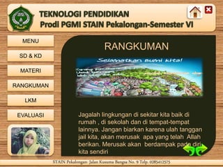 MENU
SD & KD
MATERI
RANGKUMAN
LKM
EVALUASI
STAIN Pekalongan- Jalan Kusuma Bangsa No. 9 Telp. 0285412575STAIN Pekalongan- Jalan Kusuma Bangsa No. 9 Telp. 0285412575
RANGKUMAN
Jagalah lingkungan di sekitar kita baik di
rumah , di sekolah dan di tempat-tempat
lainnya. Jangan biarkan karena ulah tanggan
jail kita, akan merusak apa yang telah Allah
berikan. Merusak akan berdampak pada diri
kita sendiri
 