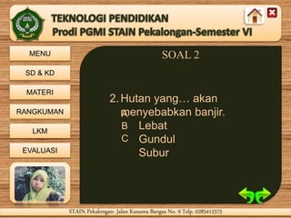 MENU
SD & KD
MATERI
RANGKUMAN
LKM
EVALUASI
STAIN Pekalongan- Jalan Kusuma Bangsa No. 9 Telp. 0285412575STAIN Pekalongan- Jalan Kusuma Bangsa No. 9 Telp. 0285412575
SOAL 2
2.Hutan yang… akan
menyebabkan banjir.
Lebat
Gundul
Subur
A
B
C
 