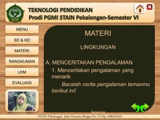 MENU
SD & KD
MATERI
RANGKUMAN
LKM
EVALUASI
STAIN Pekalongan- Jalan Kusuma Bangsa No. 9 Telp. 0285412575STAIN Pekalongan- Jalan Kusuma Bangsa No. 9 Telp. 0285412575
MATERI
LINGKUNGAN
A. MENCERITAKAN PENGALAMAN
1. Menceritakan pengalaman yang
menarik
Bacalah cerita pengalaman temanmu
berikut ini!
Terlampir
 