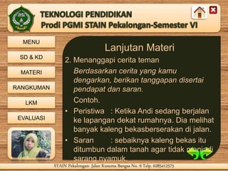 MENU
SD & KD
MATERI
RANGKUMAN
LKM
EVALUASI
STAIN Pekalongan- Jalan Kusuma Bangsa No. 9 Telp. 0285412575STAIN Pekalongan- Jalan Kusuma Bangsa No. 9 Telp. 0285412575
Lanjutan Materi
2. Menanggapi cerita teman
Berdasarkan cerita yang kamu
dengarkan, berikan tanggapan disertai
pendapat dan saran.
Contoh.
• Peristiwa : Ketika Andi sedang berjalan
ke lapangan dekat rumahnya. Dia melihat
banyak kaleng bekasberserakan di jalan.
• Saran : sebaiknya kaleng bekas itu
ditumbun dalam tanah agar tidak menjadi
sarang nyamuk.
 