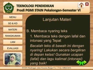MENU
SD & KD
MATERI
RANGKUMAN
LKM
EVALUASI
STAIN Pekalongan- Jalan Kusuma Bangsa No. 9 Telp. 0285412575STAIN Pekalongan- Jalan Kusuma Bangsa No. 9 Telp. 0285412575
Lanjutan Materi
B. Membaca nyaring teks
1. Membaca teks dengan lafal dan
intonasi yang Tepat
Bacalah teks di bawah ini dengan
nyaring! Lakukan secara bergiliran
di depan kelas! Gunakan ucapan
(lafal) dan lagu kalimat (intonasi)
yang baik!
Terlampir
 