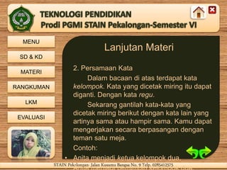 MENU
SD & KD
MATERI
RANGKUMAN
LKM
EVALUASI
STAIN Pekalongan- Jalan Kusuma Bangsa No. 9 Telp. 0285412575STAIN Pekalongan- Jalan Kusuma Bangsa No. 9 Telp. 0285412575
Lanjutan Materi
2. Persamaan Kata
Dalam bacaan di atas terdapat kata
kelompok. Kata yang dicetak miring itu dapat
diganti. Dengan kata regu.
Sekarang gantilah kata-kata yang
dicetak miring berikut dengan kata lain yang
artinya sama atau hampir sama. Kamu dapat
mengerjakan secara berpasangan dengan
teman satu meja.
Contoh:
• Anita menjadi ketua kelompok dua.
 