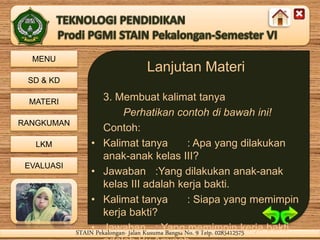 MENU
SD & KD
MATERI
RANGKUMAN
LKM
EVALUASI
STAIN Pekalongan- Jalan Kusuma Bangsa No. 9 Telp. 0285412575STAIN Pekalongan- Jalan Kusuma Bangsa No. 9 Telp. 0285412575
Lanjutan Materi
3. Membuat kalimat tanya
Perhatikan contoh di bawah ini!
Contoh:
• Kalimat tanya : Apa yang dilakukan
anak-anak kelas III?
• Jawaban :Yang dilakukan anak-anak
kelas III adalah kerja bakti.
• Kalimat tanya : Siapa yang memimpin
kerja bakti?
• Jawaban : Yang memimpin kerja bakti
 